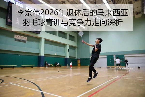 李宗伟2026年退休后的马来西亚羽毛球青训与竞争力走向深析